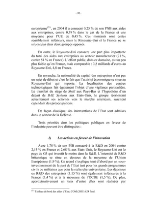 - 40 -




européenne(21), en 2004 il a consacré 0,25 % de son PNB aux aides
aux entreprises, contre 0,39 % dans le cas de la France et une
moyenne pour l’UE de 0,45 %. Ces montants sont certes
sensiblement inférieurs, mais le Royaume-Uni et la France ne se
situent pas dans deux groupes opposés.

     En outre, le Royaume-Uni consacre une part plus importante
du total des aides aux entreprises au secteur manufacturier (71 %,
contre 54 % en France). L’effort public, dans ce domaine, est un peu
plus faible qu’en France, mais comparable : 3,8 milliards d’euros au
Royaume-Uni, 4,8 en France.

     En revanche, la nationalité du capital des entreprises n’est pas
un sujet de débat et c’est le fait que l’activité économique se situe au
Royaume-Uni qui importe. La localisation des centres
technologiques fait également l’objet d’une vigilance particulière.
Le transfert du siège de Shell aux Pays-Bas et l’hypothèse d’un
départ de BAE Systems aux Etats-Unis, le groupe réorientant
actuellement ses activités vers le marché américain, suscitent
cependant des préoccupations.

     De façon classique, des interventions de l’Etat sont admises
dans le secteur de la Défense.

     Trois priorités dans les politiques publiques en faveur de
l’industrie peuvent être distinguées :


                   1)      Les actions en faveur de l’innovation

     Avec 1,78 % de son PIB consacré à la R&D en 2004 contre
2,15 % en France et 2,68 % aux Etats-Unis, le Royaume-Uni est le
pays du G5 qui investit le moins dans la R&D. L’intensité de R&D
britannique se situe en dessous de la moyenne de l’Union
Européenne (1,9 %). Ce retard s’explique tout d’abord par un sous-
investissement de la part de l’Etat tant pour les grands programmes
civils ou militaires que pour la recherche universitaire. Les dépenses
en R&D des entreprises (1,15 %) sont également inférieures à la
France (1,4 %) et à la moyenne de l’OCDE (1,5 %). De plus,
approximativement un tiers d’entre elles sont réalisées par

(21)
       Tableau de bord des aides d’Etat, COM (2005) 624 final.
 
