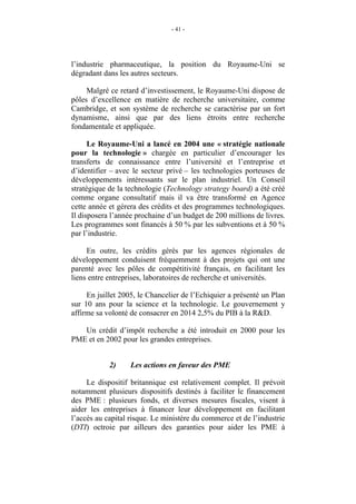 - 41 -




l’industrie pharmaceutique, la position du Royaume-Uni se
dégradant dans les autres secteurs.

     Malgré ce retard d’investissement, le Royaume-Uni dispose de
pôles d’excellence en matière de recherche universitaire, comme
Cambridge, et son système de recherche se caractérise par un fort
dynamisme, ainsi que par des liens étroits entre recherche
fondamentale et appliquée.

      Le Royaume-Uni a lancé en 2004 une « stratégie nationale
pour la technologie » chargée en particulier d’encourager les
transferts de connaissance entre l’université et l’entreprise et
d’identifier – avec le secteur privé – les technologies porteuses de
développements intéressants sur le plan industriel. Un Conseil
stratégique de la technologie (Technology strategy board) a été créé
comme organe consultatif mais il va être transformé en Agence
cette année et gérera des crédits et des programmes technologiques.
Il disposera l’année prochaine d’un budget de 200 millions de livres.
Les programmes sont financés à 50 % par les subventions et à 50 %
par l’industrie.

     En outre, les crédits gérés par les agences régionales de
développement conduisent fréquemment à des projets qui ont une
parenté avec les pôles de compétitivité français, en facilitant les
liens entre entreprises, laboratoires de recherche et universités.

     En juillet 2005, le Chancelier de l’Echiquier a présenté un Plan
sur 10 ans pour la science et la technologie. Le gouvernement y
affirme sa volonté de consacrer en 2014 2,5% du PIB à la R&D.

   Un crédit d’impôt recherche a été introduit en 2000 pour les
PME et en 2002 pour les grandes entreprises.


            2)     Les actions en faveur des PME

     Le dispositif britannique est relativement complet. Il prévoit
notamment plusieurs dispositifs destinés à faciliter le financement
des PME : plusieurs fonds, et diverses mesures fiscales, visent à
aider les entreprises à financer leur développement en facilitant
l’accès au capital risque. Le ministère du commerce et de l’industrie
(DTI) octroie par ailleurs des garanties pour aider les PME à
 