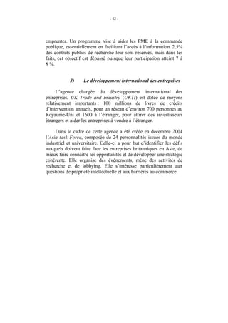 - 42 -




emprunter. Un programme vise à aider les PME à la commande
publique, essentiellement en facilitant l’accès à l’information. 2,5%
des contrats publics de recherche leur sont réservés, mais dans les
faits, cet objectif est dépassé puisque leur participation atteint 7 à
8 %.


            3)     Le développement international des entreprises

      L’agence chargée du développement international des
entreprises, UK Trade and Industry (UKTI) est dotée de moyens
relativement importants : 100 millions de livres de crédits
d’intervention annuels, pour un réseau d’environ 700 personnes au
Royaume-Uni et 1600 à l’étranger, pour attirer des investisseurs
étrangers et aider les entreprises à vendre à l’étranger.

     Dans le cadre de cette agence a été créée en décembre 2004
l’Asia task Force, composée de 24 personnalités issues du monde
industriel et universitaire. Celle-ci a pour but d’identifier les défis
auxquels doivent faire face les entreprises britanniques en Asie, de
mieux faire connaître les opportunités et de développer une stratégie
cohérente. Elle organise des événements, mène des activités de
recherche et de lobbying. Elle s’intéresse particulièrement aux
questions de propriété intellectuelle et aux barrières au commerce.
 