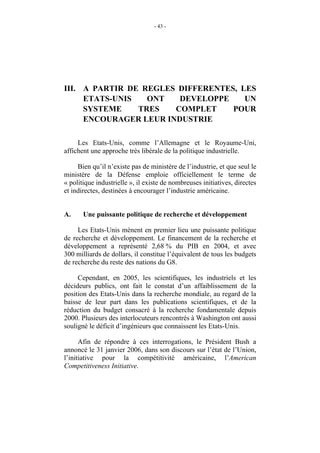 - 43 -




III. A PARTIR DE REGLES DIFFERENTES, LES
     ETATS-UNIS   ONT   DEVELOPPE     UN
     SYSTEME    TRES   COMPLET     POUR
     ENCOURAGER LEUR INDUSTRIE

     Les Etats-Unis, comme l’Allemagne et le Royaume-Uni,
affichent une approche très libérale de la politique industrielle.

     Bien qu’il n’existe pas de ministère de l’industrie, et que seul le
ministère de la Défense emploie officiellement le terme de
« politique industrielle », il existe de nombreuses initiatives, directes
et indirectes, destinées à encourager l’industrie américaine.


A.     Une puissante politique de recherche et développement

     Les Etats-Unis mènent en premier lieu une puissante politique
de recherche et développement. Le financement de la recherche et
développement a représenté 2,68 % du PIB en 2004, et avec
300 milliards de dollars, il constitue l’équivalent de tous les budgets
de recherche du reste des nations du G8.

     Cependant, en 2005, les scientifiques, les industriels et les
décideurs publics, ont fait le constat d’un affaiblissement de la
position des Etats-Unis dans la recherche mondiale, au regard de la
baisse de leur part dans les publications scientifiques, et de la
réduction du budget consacré à la recherche fondamentale depuis
2000. Plusieurs des interlocuteurs rencontrés à Washington ont aussi
souligné le déficit d’ingénieurs que connaissent les Etats-Unis.

      Afin de répondre à ces interrogations, le Président Bush a
annoncé le 31 janvier 2006, dans son discours sur l’état de l’Union,
l’initiative pour la compétitivité américaine, l’American
Competitiveness Initiative.
 