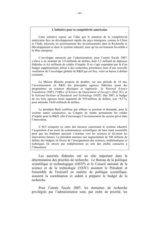 - 44 -




                 L’initiative pour la compétitivité américaine

       Cette initiative repose sur l’idée que le maintien de la compétitivité
américaine face au développement rapide des pays émergents, comme la Chine
et l’Inde, nécessite un accroissement des investissements dans la Recherche et
Développement et dans le système éducatif, ainsi qu’un environnent favorable à
la libre entreprise.

      L’enveloppe annoncée par l’administration, pour l’année fiscale 2007,
s’élève à un montant de 5,9 milliards de dollars, dont 1,3 milliard de dépenses
fédérales et 4,6 milliards de crédits d’impôts. Il ne s’agit cependant pas là d’un
budget supplémentaire alloué à des recherches prioritaires mais d’une nouvelle
ventilation de l’enveloppe globale de R&D qui est fixe, voire en baisse à dollars
constants.

      La Maison Blanche propose de doubler, sur une période de 10 ans,
l’investissement en R&D des principales agences fédérales ayant des
programmes en sciences physiques et ingénierie : la National Science
Foundation (NSF), l’Office of Science du Department of Energy's (DoE SC), et
le National Institute of Standards and Technology (NIST). Dès 2007, le budget
de ces trois agences serait augmenté de 910 millions de dollars, soit +9,3 %,
pour atteindre 10,66 milliards de dollars.

      Le président Bush confirme par ailleurs sa position et demande, pour la
sixième année consécutive, au Congrès de rendre permanents les crédits
d’impôts pour la R&D, afin d’encourager l’investissement du secteur privé dans
l’innovation.

      L’ACI comporte en outre des mesures concernant le système éducatif,
l’acquisition d’un socle de connaissances scientifiques de base étant essentielle
pour que les étudiants puissent s’orienter vers les sciences et favoriser les
innovations futures. Le président annonce une augmentation de 380 millions de
dollars des budgets en faveur de l’enseignement des sciences, mathématiques et
techniques (là encore par redéploiement au sein des crédits consacrés à
l’éducation).


     Les autorités fédérales ont un rôle important dans la
détermination des priorités de recherche. Le Bureau de la politique
scientifique et technologique (OSTP) et le Conseil national de la
science et de la technologie (NSTC) assistent le Président et
l'ensemble de l'exécutif en matière de politique scientifique,
assurent la coordination et aident à préparer le budget de la
recherche.

     Pour l’année fiscale 2007, les domaines de recherche
privilégiés par l’administration sont, par ordre de priorité, les
 