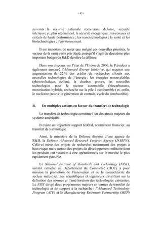 - 45 -




suivants : la sécurité nationale recouvrant défense, sécurité
intérieure et, plus récemment, la sécurité énergétique ; les réseaux et
calculs de haute performance ; les nanotechnologies ; la santé et les
biotechnologies ; l’environnement.

     Il est important de noter que malgré ces nouvelles priorités, le
secteur de la santé reste privilégié, puisqu’il s’agit du deuxième plus
important budget de R&D derrière la défense.

     Dans son discours sur l’état de l’Union de 2006, le Président a
également annoncé l’Advanced Energy Initiative, qui requiert une
augmentation de 22 % des crédits de recherches alloués aux
nouvelles technologies de l’énergie : les énergies renouvelables
(photovoltaïque, éolien), le charbon propre, les nouvelles
technologies pour le secteur automobile (biocarburants,
motorisation hybride, recherche sur la pile à combustible) et, enfin,
le nucléaire (nouvelle génération de centrale, cycle du combustible).


B.     De multiples actions en faveur du transfert de technologie

     Le transfert de technologie constitue l’un des atouts majeurs du
système américain.

     Il existe un important support fédéral, notamment financier, au
transfert de technologie.

     Ainsi, le ministère de la Défense dispose d’une agence de
R&D, la Defense Advanced Research Projects Agency (DARPA).
Celle-ci mène des projets de recherche, notamment des projets à
haut risque mais surtout des projets de développement militaire dont
les produits ont vocation à être opérationnels sur le marché le plus
rapidement possible.

      Le National Institute of Standards and Technology (NIST),
institut rattaché au Département du Commerce (DOC) a pour
mission la promotion de l’innovation et de la compétitivité du
secteur industriel. Ses scientifiques et ingénieurs travaillent sur la
définition des normes et l’amélioration des technologies existantes.
Le NIST dirige deux programmes majeurs en termes de transfert de
technologie et de support à la recherche : l’Advanced Technology
Program (ATP) et le Manufacturing Extension Partnership (MEP)
 