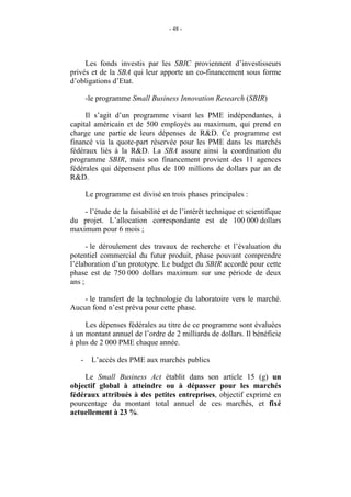 - 48 -




     Les fonds investis par les SBIC proviennent d’investisseurs
privés et de la SBA qui leur apporte un co-financement sous forme
d’obligations d’Etat.

       -le programme Small Business Innovation Research (SBIR)

     Il s’agit d’un programme visant les PME indépendantes, à
capital américain et de 500 employés au maximum, qui prend en
charge une partie de leurs dépenses de R&D. Ce programme est
financé via la quote-part réservée pour les PME dans les marchés
fédéraux liés à la R&D. La SBA assure ainsi la coordination du
programme SBIR, mais son financement provient des 11 agences
fédérales qui dépensent plus de 100 millions de dollars par an de
R&D.

       Le programme est divisé en trois phases principales :

    - l’étude de la faisabilité et de l’intérêt technique et scientifique
du projet. L’allocation correspondante est de 100 000 dollars
maximum pour 6 mois ;

      - le déroulement des travaux de recherche et l’évaluation du
potentiel commercial du futur produit, phase pouvant comprendre
l’élaboration d’un prototype. Le budget du SBIR accordé pour cette
phase est de 750 000 dollars maximum sur une période de deux
ans ;

    - le transfert de la technologie du laboratoire vers le marché.
Aucun fond n’est prévu pour cette phase.

     Les dépenses fédérales au titre de ce programme sont évaluées
à un montant annuel de l’ordre de 2 milliards de dollars. Il bénéficie
à plus de 2 000 PME chaque année.

   -     L’accès des PME aux marchés publics

    Le Small Business Act établit dans son article 15 (g) un
objectif global à atteindre ou à dépasser pour les marchés
fédéraux attribués à des petites entreprises, objectif exprimé en
pourcentage du montant total annuel de ces marchés, et fixé
actuellement à 23 %.
 