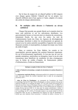 - 49 -




     Sur la base du respect de cet objectif global, la SBA négocie
avec chaque agence fédérale l’objectif qui lui est propre. Les
objectifs diffèrent ainsi d’une agence à l’autre, adaptés à la nature
des achats de chaque administration.


D.       De multiples aides directes à l’industrie au niveau
         subfédéral

     Chaque Etat possède une grande liberté sur la manière dont les
taxes sont prélevées et sur les subventions distribuées. Les
gouvernements locaux se trouvent ainsi en situation de concurrence,
notamment fiscale, les uns avec les autres. Au sein de
l’administration locale des Etats, les Agences de développement
économique cherchent à attirer les investissements en agissant de
concert avec les autres autorités susceptibles d’apporter des soutiens
financiers (comtés et municipalités), la plupart du temps sous forme
de crédit d’impôt.

     Dans ce contexte, les Etats fédérés, les comtés et les
municipalités, peuvent apporter des soutiens financiers importants.
En cas d’investissements significatifs, il n’est pas rare de voir les
grandes entreprises, américaines ou étrangères, jouer le jeu de cette
concurrence pour bénéficier de conditions les plus avantageuses
sous la forme de crédits d’impôts, de financements publics
d’infrastructures, d’aides au financement.

                   Quelques exemples d’aides des Etats à l’industrie

1 Aides à l’industrie aéronautique, exemples de mécanismes de soutiens financiers à
Boeing

Le constructeur américain Boeing a pleinement profité de la situation de concurrence
entre Etats pour obtenir des soutiens importants dans le cadre de son programme
dreamliner B787 :

- Aides de l’Etat de Washington : en contrepartie de l’installation de l’usine
d’assemblage final du B787 dans l’état de Washington, ce dernier a promis à Boeing une
réduction d’impôts de 3,2 milliards de dollars. 91 % de cette somme proviennent de la
baisse du taux de la « State of Washington Business and Occupancy Tax ». La B&OT est
calculée sur le chiffre d’affaires réalisé dans l’Etat. Le taux habituel pour les entreprises
comme Boeing était de 0.484 %. Le taux pour les avions commerciaux a baissé à
0.4235 % en octobre 2005 (- 12.5 %), puis il tombera à 0.2904 % à partir du premier jour
de l’assemblage du 787 (- 40 %). Il reviendra ensuite à son niveau initial à la fin du
programme (dans 20 ans). Le Département des finances de l’Etat de Washington a
calculé que cette réduction ferait économiser 3 milliards de dollars à Boeing. En y
 