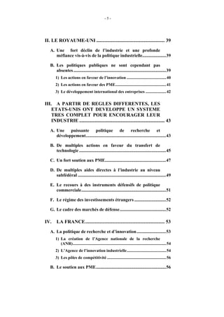 -5-




II. LE ROYAUME-UNI ........................................................ 39
   A. Une fort déclin de l’industrie et une profonde
      méfiance vis-à-vis de la politique industrielle.....................39

   B. Les politiques publiques ne sont cependant pas
      absentes ..................................................................................39
       1) Les actions en faveur de l’innovation ......................................40
       2) Les actions en faveur des PME.................................................41
       3) Le développement international des entreprises ....................42

III. A PARTIR DE REGLES DIFFERENTES, LES
    ETATS-UNIS ONT DEVELOPPE UN SYSTEME
    TRES COMPLET POUR ENCOURAGER LEUR
    INDUSTRIE ...................................................................... 43
   A. Une puissante politique de recherche et
      développement.......................................................................43

   B. De multiples actions en faveur du transfert de
      technologie .............................................................................45

   C. Un fort soutien aux PME......................................................47

   D. De multiples aides directes à l’industrie au niveau
      subfédéral ..............................................................................49

   E. Le recours à des instruments défensifs de politique
      commerciale...........................................................................51

   F. Le régime des investissements étrangers ............................52

   G. Le cadre des marchés de défense.........................................52

IV.     LA FRANCE................................................................. 53
   A. La politique de recherche et d’innovation..........................53
       1) La création de l’Agence nationale de la recherche
          (ANR)..........................................................................................54
       2) L’Agence de l’innovation industrielle......................................54
       3) Les pôles de compétitivité .........................................................56

   B. Le soutien aux PME..............................................................56
 
