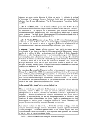 - 50 -




ajoutant les autres crédits d’impôts de l’Etat, on atteint 3,2 milliards de dollars
d’économies. C’est pourquoi Boeing a finalement choisi, après une consultation de
plusieurs Etats, de rester à Everett dans l’Etat de Washington pour l’assemblage final de
son 787.

- Aides de l’Etat du Kansas : l’Etat du Kansas souhaitait qu’une partie du B787 (le nez)
soit construite dans l’usine de Boeing à Wichita, désormais détenue par Spirit Aerospace.
Le gouverneur de l’Etat a proposé une loi permettant à Spirit d’obtenir 500 millions de
dollars de financement pour son projet. Spirit remboursera cette somme mais les intérêts
seront payés par l’Etat. Cela devrait faire économiser 200 millions de dollars à Spirit si
l’on se fonde sur un taux d’intérêt sur 20 ans de 5 %.

- Aides de l’Etat de l’Oklahoma : afin que Boeing crée 800 emplois liés au programme
B787 dans son usine de Tulsa, l’état de l’Oklahoma a proposé de lever une obligation
sans intérêt de 250 millions de dollars en support de production et de 100 millions de
dollars en incitations à la R&D. Cette usine a depuis été cédée à Spirit Aerospace.

- Aides de l’Etat de l’Illinois : afin de remporter l’appel d’offre de Boeing pour la
relocalisation de son siège social, l’état de l’Illinois a proposé d’aider Boeing à hauteur
de plus de 60 millions de dollars se répartissant ainsi : 41 millions de dollars d’aides de
l’Etat dans le cadre d’un programme sur 15 ans fournissant à Boeing un crédit d’impôts
qui sera égal aux taxes salariales des employés du nouveau siège ainsi que des aides à la
formation, 20 millions de dollars de la ville de Chicago sous la forme d’un abattement de
1 million de dollars par an sur 20 ans sur les taxes de propriété. Enfin, la ville de
Chicago prendra en charge les frais pour payer la fin du bail de Rohm and Haas,
occupant les locaux dédiés à Boeing, et environ 1 million de dollars sera affecté dans des
améliorations des hangars de l’aéroport de Midway.

Le consortium Européen EADS pourrait profiter, lui aussi, de cette concurrence entre
Etats et de ce type d’aides. EADS et son partenaire américain, Northrop Grumman, ont
ainsi sélectionné, après un véritable processus de mise en concurrence, le site de Mobile
en Alabama comme étant le lieu d’une éventuelle implantation industrielle aux Etats-
Unis s’ils devaient être retenus pour la fourniture d’avions ravitailleurs à l’US Air force.
Le montant total des aides atteindrait plus de 100 millions de dollars, avec des pénalités
en cas de non respect des engagements en matière d’emplois.

2. Exemples d’aides dans d’autres secteurs industriels

Dans un contexte de mondialisation de l’économie, la concurrence des grands pays
émergents, comme la Chine et l’Inde, est souvent présentée comme déloyale
(manipulation de la monnaie, existence de subventions « cachées », exploitation des
employés,…) et cause de délocalisations d’emplois manufacturiers. Face à cette menace
pressante, les autorités locales sont les plus directement touchées et souvent les plus
soucieuses de préserver l’emploi dans leur région. Tous les secteurs industriels sont ainsi
concernés par ces soutiens comme en témoigne le tableau de l’annexe 2 du rapport qui
reprend des exemples et précise le montant d’aide par emplois créés.

Les secteurs touchés sont très divers. La fourchette constatée est large, variant de
quelques milliers de dollars par emplois à des montants largement supérieurs à 100 000
dollars par emploi. L’automobile apparaît comme un des secteurs les plus aidés. Les
dossiers faisant l’objet des soutiens les plus importants font apparaître des montants
d’aide de l’ordre de 160 000 dollars par emploi.
 Source : Ambassade de France à Washington, mission économique.
 