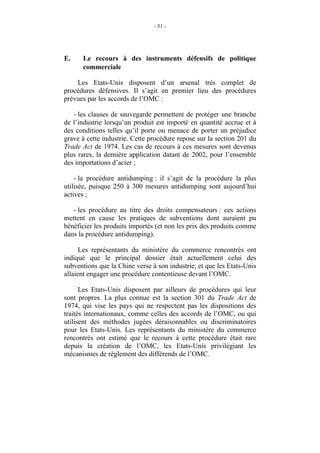- 51 -




E.    Le recours à des instruments défensifs de politique
      commerciale

    Les Etats-Unis disposent d’un arsenal très complet de
procédures défensives. Il s’agit en premier lieu des procédures
prévues par les accords de l’OMC :

   - les clauses de sauvegarde permettent de protéger une branche
de l’industrie lorsqu’un produit est importé en quantité accrue et à
des conditions telles qu’il porte ou menace de porter un préjudice
grave à cette industrie. Cette procédure repose sur la section 201 du
Trade Act de 1974. Les cas de recours à ces mesures sont devenus
plus rares, la dernière application datant de 2002, pour l’ensemble
des importations d’acier ;

    - la procédure antidumping : il s’agit de la procédure la plus
utilisée, puisque 250 à 300 mesures antidumping sont aujourd’hui
actives ;

   - les procédure au titre des droits compensateurs : ces actions
mettent en cause les pratiques de subventions dont auraient pu
bénéficier les produits importés (et non les prix des produits comme
dans la procédure antidumping).

      Les représentants du ministère du commerce rencontrés ont
indiqué que le principal dossier était actuellement celui des
subventions que la Chine verse à son industrie, et que les Etats-Unis
allaient engager une procédure contentieuse devant l’OMC.

      Les Etats-Unis disposent par ailleurs de procédures qui leur
sont propres. La plus connue est la section 301 du Trade Act de
1974, qui vise les pays qui ne respectent pas les dispositions des
traités internationaux, comme celles des accords de l’OMC, ou qui
utilisent des méthodes jugées déraisonnables ou discriminatoires
pour les Etats-Unis. Les représentants du ministère du commerce
rencontrés ont estimé que le recours à cette procédure était rare
depuis la création de l’OMC, les Etats-Unis privilégiant les
mécanismes de règlement des différends de l’OMC.
 