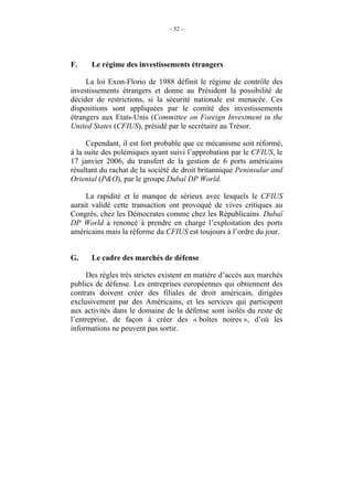 - 52 -




F.    Le régime des investissements étrangers

     La loi Exon-Florio de 1988 définit le régime de contrôle des
investissements étrangers et donne au Président la possibilité de
décider de restrictions, si la sécurité nationale est menacée. Ces
dispositions sont appliquées par le comité des investissements
étrangers aux Etats-Unis (Committee on Foreign Investment in the
United States (CFIUS), présidé par le secrétaire au Trésor.

      Cependant, il est fort probable que ce mécanisme soit réformé,
à la suite des polémiques ayant suivi l’approbation par le CFIUS, le
17 janvier 2006, du transfert de la gestion de 6 ports américains
résultant du rachat de la société de droit britannique Peninsular and
Oriental (P&O), par le groupe Dubaï DP World.

     La rapidité et le manque de sérieux avec lesquels le CFIUS
aurait validé cette transaction ont provoqué de vives critiques au
Congrès, chez les Démocrates comme chez les Républicains. Dubaï
DP World a renoncé à prendre en charge l’exploitation des ports
américains mais la réforme du CFIUS est toujours à l’ordre du jour.


G.    Le cadre des marchés de défense

     Des règles très strictes existent en matière d’accès aux marchés
publics de défense. Les entreprises européennes qui obtiennent des
contrats doivent créer des filiales de droit américain, dirigées
exclusivement par des Américains, et les services qui participent
aux activités dans le domaine de la défense sont isolés du reste de
l’entreprise, de façon à créer des « boîtes noires », d’où les
informations ne peuvent pas sortir.
 