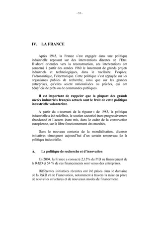 - 53 -




IV.    LA FRANCE

     Après 1945, la France s’est engagée dans une politique
industrielle reposant sur des interventions directes de l’Etat.
D’abord orientées vers la reconstruction, ces interventions ont
concerné à partir des années 1960 le lancement de grands projets
industriels et technologiques, dans le nucléaire, l’espace,
l’aéronautique, l’électronique. Cette politique s’est appuyée sur les
organismes publics de recherche, ainsi que sur les grandes
entreprises, qu’elles soient nationalisées ou privées, qui ont
bénéficié de prêts ou de commandes publiques.

    Il est important de rappeler que la plupart des grands
succès industriels français actuels sont le fruit de cette politique
industrielle volontariste.

    A partir du « tournant de la rigueur » de 1983, la politique
industrielle a été redéfinie, le soutien sectoriel étant progressivement
abandonné et l’accent étant mis, dans le cadre de la construction
européenne, sur le libre fonctionnement des marchés.

      Dans le nouveau contexte de la mondialisation, diverses
initiatives témoignent aujourd’hui d’un certain renouveau de la
politique industrielle.


A.     La politique de recherche et d’innovation

    En 2004, la France a consacré 2,15% du PIB au financement de
la R&D et 54 % de ces financements sont venus des entreprises.

     Différentes initiatives récentes ont été prises dans le domaine
de la R&D et de l’innovation, notamment à travers la mise en place
de nouvelles structures et de nouveaux modes de financement.
 