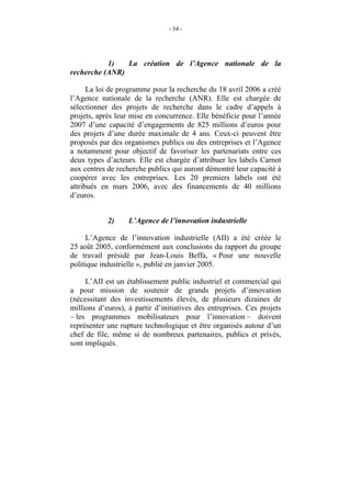 - 54 -




           1)   La création de l’Agence nationale de la
recherche (ANR)

      La loi de programme pour la recherche du 18 avril 2006 a créé
l’Agence nationale de la recherche (ANR). Elle est chargée de
sélectionner des projets de recherche dans le cadre d’appels à
projets, après leur mise en concurrence. Elle bénéficie pour l’année
2007 d’une capacité d’engagements de 825 millions d’euros pour
des projets d’une durée maximale de 4 ans. Ceux-ci peuvent être
proposés par des organismes publics ou des entreprises et l’Agence
a notamment pour objectif de favoriser les partenariats entre ces
deux types d’acteurs. Elle est chargée d’attribuer les labels Carnot
aux centres de recherche publics qui auront démontré leur capacité à
coopérer avec les entreprises. Les 20 premiers labels ont été
attribués en mars 2006, avec des financements de 40 millions
d’euros.


            2)     L’Agence de l’innovation industrielle

     L’Agence de l’innovation industrielle (AII) a été créée le
25 août 2005, conformément aux conclusions du rapport du groupe
de travail présidé par Jean-Louis Beffa, « Pour une nouvelle
politique industrielle », publié en janvier 2005.

     L’AII est un établissement public industriel et commercial qui
a pour mission de soutenir de grands projets d’innovation
(nécessitant des investissements élevés, de plusieurs dizaines de
millions d’euros), à partir d’initiatives des entreprises. Ces projets
– les programmes mobilisateurs pour l’innovation – doivent
représenter une rupture technologique et être organisés autour d’un
chef de file, même si de nombreux partenaires, publics et privés,
sont impliqués.
 