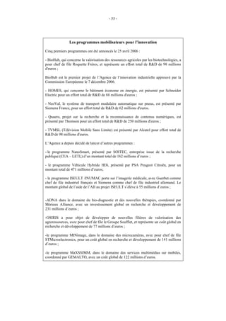 - 55 -




               Les programmes mobilisateurs pour l’innovation

Cinq premiers programmes ont été annoncés le 25 avril 2006 :

- BioHub, qui concerne la valorisation des ressources agricoles par les biotechnologies, a
pour chef de file Roquette Frères, et représente un effort total de R&D de 98 millions
d'euros ;

BioHub est le premier projet de l’Agence de l’innovation industrielle approuvé par la
Commission Européenne le 7 décembre 2006.

- HOMES, qui concerne le bâtiment économe en énergie, est présenté par Schneider
Electric pour un effort total de R&D de 88 millions d'euros ;

- NeoVal, le système de transport modulaire automatique sur pneus, est présenté par
Siemens France, pour un effort total de R&D de 62 millions d'euros.

- Quaero, projet sur la recherche et la reconnaissance de contenus numériques, est
présenté par Thomson pour un effort total de R&D de 250 millions d'euros ;

- TVMSL (Télévision Mobile Sans Limite) est présenté par Alcatel pour effort total de
R&D de 98 millions d'euros.

L’Agence a depuis décidé de lancer d’autres programmes :

- le programme NanoSmart, présenté par SOITEC, entreprise issue de la recherche
publique (CEA – LETI,) d’un montant total de 162 millions d’euros ;

- le programme Véhicule Hybride HDi, présenté par PSA Peugeot Citroën, pour un
montant total de 471 millions d’euros;

- le programme ISEULT /INUMAC porte sur l’imagerie médicale, avec Guerbet comme
chef de file industriel français et Siemens comme chef de file industriel allemand. Le
montant global de l’aide de l’AII au projet ISEULT s’élève à 55 millions d’euros ;


-ADNA dans le domaine du bio-diagnostic et des nouvelles thérapies, coordonné par
Mérieux Alliance, avec un investissement global en recherche et développement de
231 millions d’euros ;

-OSIRIS a pour objet de développer de nouvelles filières de valorisation des
agroressources, avec pour chef de file le Groupe Soufflet, et représente un coût global en
recherche et développement de 77 millions d’euros ;

-le programme MINimage, dans le domaine des microcaméras, avec pour chef de file
STMicroelectronics, pour un coût global en recherche et développement de 141 millions
d’euros ;

-le programme MaXSSIMM, dans le domaine des services multimédias sur mobiles,
coordonné par GEMALTO, avec un coût global de 122 millions d’euros.
 