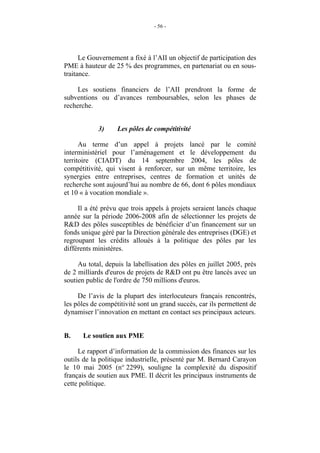 - 56 -




      Le Gouvernement a fixé à l’AII un objectif de participation des
PME à hauteur de 25 % des programmes, en partenariat ou en sous-
traitance.

     Les soutiens financiers de l’AII prendront la forme de
subventions ou d’avances remboursables, selon les phases de
recherche.


            3)     Les pôles de compétitivité

      Au terme d’un appel à projets lancé par le comité
interministériel pour l’aménagement et le développement du
territoire (CIADT) du 14 septembre 2004, les pôles de
compétitivité, qui visent à renforcer, sur un même territoire, les
synergies entre entreprises, centres de formation et unités de
recherche sont aujourd’hui au nombre de 66, dont 6 pôles mondiaux
et 10 « à vocation mondiale ».

     Il a été prévu que trois appels à projets seraient lancés chaque
année sur la période 2006-2008 afin de sélectionner les projets de
R&D des pôles susceptibles de bénéficier d’un financement sur un
fonds unique géré par la Direction générale des entreprises (DGE) et
regroupant les crédits alloués à la politique des pôles par les
différents ministères.

     Au total, depuis la labellisation des pôles en juillet 2005, près
de 2 milliards d'euros de projets de R&D ont pu être lancés avec un
soutien public de l'ordre de 750 millions d'euros.

     De l’avis de la plupart des interlocuteurs français rencontrés,
les pôles de compétitivité sont un grand succès, car ils permettent de
dynamiser l’innovation en mettant en contact ses principaux acteurs.


B.    Le soutien aux PME

     Le rapport d’information de la commission des finances sur les
outils de la politique industrielle, présenté par M. Bernard Carayon
le 10 mai 2005 (n° 2299), souligne la complexité du dispositif
français de soutien aux PME. Il décrit les principaux instruments de
cette politique.
 
