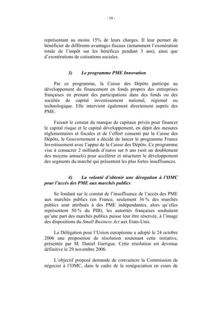 - 58 -




représentant au moins 15% de leurs charges. Il leur permet de
bénéficier de différents avantages fiscaux (notamment l’exonération
totale de l’impôt sur les bénéfices pendant 3 ans), ainsi que
d’exonérations de cotisations sociales.


            3)    Le programme PME Innovation

     Par ce programme, la Caisse des Dépôts participe au
développement du financement en fonds propres des entreprises
françaises en prenant des participations dans des fonds ou des
sociétés de capital investissement national, régional ou
technologique. Elle intervient également directement auprès des
PME.

     Faisant le constat du manque de capitaux privés pour financer
le capital risque et le capital développement, en dépit des mesures
réglementaires et fiscales et de l’effort consenti par la Caisse des
Dépôts, le Gouvernement a décidé de lancer le programme France
Investissement avec l’appui de la Caisse des Dépôts. Ce programme
vise à consacrer 2 milliards d’euros sur 6 ans (soit un doublement
des moyens annuels) pour accélérer et structurer le développement
des segments du marché qui présentent les plus fortes insuffisances.


            4)    La volonté d’obtenir une dérogation à l’OMC
pour l’accès des PME aux marchés publics

     Se fondant sur le constat de l’insuffisance de l’accès des PME
aux marchés publics (en France, seulement 36 % des marchés
publics sont attribués à des PME indépendantes, alors qu’elles
représentent 50 % du PIB), les autorités françaises souhaitent
qu’une part des marchés publics puisse leur être réservée, à l’image
des dispositions du Small Business Act aux Etats-Unis.

     La Délégation pour l’Union européenne a adopté le 24 octobre
2006 une proposition de résolution soutenant cette initiative,
présentée par M. Daniel Garrigue. Cette résolution est devenue
définitive le 29 novembre 2006.

    L’objectif proposé demande de convaincre la Commission de
négocier à l’OMC, dans le cadre de la renégociation en cours de
 