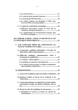 -6-




         1) Les actions d’Oseo .....................................................................57
         2) Le statut de jeune entreprise innovante ..................................57
         3) Le programme PME Innovation ..............................................58
         4) La volonté d’obtenir une dérogation à l’OMC pour
            l’accès des PME aux marchés publics......................................58

     C. Le regain du « patriotisme économique »...........................59
         1) Différentes interventions récentes de l’Etat afin de
            soutenir des entreprises françaises...........................................60
         2) La réglementation des investissements étrangers dans
            les secteurs stratégiques ............................................................60

QUATRIEME PARTIE : POUR UN RENOUVEAU DE
LA POLITIQUE INDUSTRIELLE.......................................... 63

  I. UNE CERTAINE PRISE DE CONSCIENCE AU
     NIVEAU COMMUNAUTAIRE...................................... 63
     A. L’expression « politique industrielle » n’est plus un
        tabou dans le débat communautaire ...................................63

     B. Différentes politiques communautaires visent à
        encourager la compétitivité..................................................65
         1) L’initiative « Mieux légiférer ».................................................65
         2) La politique de recherche et développement...........................66
         3) La volonté de mieux prendre en compte la compétitivité
            dans la politique commerciale ..................................................67

  II. PROPOSITIONS .............................................................. 69
     A. Assurer des conditions-cadres favorables à l’industrie.....69

     B. Renforcer l’effort en faveur de la recherche et de
        l’innovation............................................................................69

     C. L’Etat doit participer au capital d’un certain nombre
        d’entreprises, lorsque les intérêts nationaux sont en
        jeu ...........................................................................................70

     D. Réviser le cadre de la politique de concurrence.................70
         1) Rééquilibrer les pouvoirs en matière de contrôle des
            concentrations ............................................................................70
 