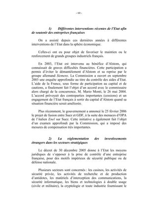 - 60 -




            1)     Différentes interventions récentes de l’Etat afin
de soutenir des entreprises françaises

     On a assisté depuis ces dernières années à différentes
interventions de l’Etat dans la sphère économique.

     Celles-ci ont eu pour objet de favoriser le maintien ou le
renforcement de grands groupes industriels français.

     En 2003, l’Etat est intervenu au bénéfice d’Alstom, qui
connaissait de graves difficultés financières. Cette participation a
permis d’éviter le démantèlement d’Alstom et sa reprise par le
groupe allemand Siemens. La Commission a ouvert en septembre
2003 une enquête approfondie au titre du contrôle des aides d’Etat.
L’aide de la France, sous forme de participation au capital et de
cautions, a finalement fait l’objet d’un accord avec le commissaire
alors chargé de la concurrence, M. Mario Monti, le 26 mai 2004.
L’accord prévoyait des contreparties importantes (cessions) et un
engagement de l’Etat français à sortir du capital d’Alstom quand sa
situation financière serait améliorée.

     Plus récemment, le gouvernement a annoncé le 25 février 2006
le projet de fusion entre Suez et GDF, à la suite des menaces d’OPA
de l’italien Enel sur Suez. Cette initiative a également fait l’objet
d’un examen approfondi par la Commission, qui a imposé des
mesures de compensation très importantes.


            2)     La    réglementation       des     investissements
étrangers dans les secteurs stratégiques

     Le décret de 30 décembre 2005 donne à l’Etat les moyens
juridiques de s’opposer à la prise de contrôle d’une entreprise
française, pour des motifs impérieux de sécurité publique ou de
défense nationale.

     Plusieurs secteurs sont concernés : les casinos, les activités de
sécurité privée, les activités de recherche et de production
d’antidotes, les matériels d’interception des communications, la
sécurité informatique, les biens et technologies à double usage
(civile et militaire), la cryptologie et toute industrie fournissant le
 