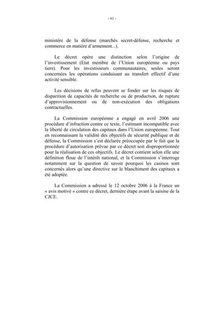 - 61 -




ministère de la défense (marchés secret-défense, recherche et
commerce en matière d’armement...).

      Le décret opère une distinction selon l’origine de
l’investissement (Etat membre de l’Union européenne ou pays
tiers). Pour les investisseurs communautaires, seules seront
concernées les opérations conduisant au transfert effectif d’une
activité sensible.

     Les décisions de refus peuvent se fonder sur les risques de
disparition de capacités de recherche ou de production, de rupture
d’approvisionnement ou de non-exécution des obligations
contractuelles.

      La Commission européenne a engagé en avril 2006 une
procédure d’infraction contre ce texte, l’estimant incompatible avec
la liberté de circulation des capitaux dans l’Union européenne. Tout
en reconnaissant la validité des objectifs de sécurité publique et de
défense, la Commission s’est déclarée préoccupée par le fait que la
procédure d’autorisation prévue par ce décret soit disproportionnée
pour la réalisation de ces objectifs. Le décret contient selon elle une
définition floue de l’intérêt national, et la Commission s’interroge
notamment sur la question de savoir pourquoi les casinos sont
concernés alors qu’une directive sur le blanchiment des capitaux a
été adoptée.

     La Commission a adressé le 12 octobre 2006 à la France un
« avis motivé » contre ce décret, dernière étape avant la saisine de la
CJCE.
 