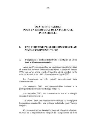 - 63 -




             QUATRIEME PARTIE :
     POUR UN RENOUVEAU DE LA POLITIQUE
               INDUSTRIELLE




I.     UNE CERTAINE PRISE DE CONSCIENCE AU
       NIVEAU COMMUNAUTAIRE


A.     L’expression « politique industrielle » n’est plus un tabou
       dans le débat communautaire

      Alors que l’expression même de « politique industrielle » était
un tabou dans le débat communautaire depuis le début des années
1990, bien qu’un article relatif à l’industrie ait été introduit par le
traité de Maastricht en 1992, elle est réapparue depuis 2002.

   La Commission          en   effet      publié   successivement   trois
communications :

     - en décembre 2002, une communication intitulée « La
politique industrielle dans une Europe élargie » ;

     - en novembre 2003, une communication sur « La stratégie
intégrée de compétitivité » ;

     - le 20 avril 2004, une communication intitulée « Accompagner
les mutations structurelles : une politique industrielle pour l’Europe
élargie ».

     Ces communications abordent le risque de désindustrialisation,
le poids de la réglementation, l’impact de l’élargissement et de la
 