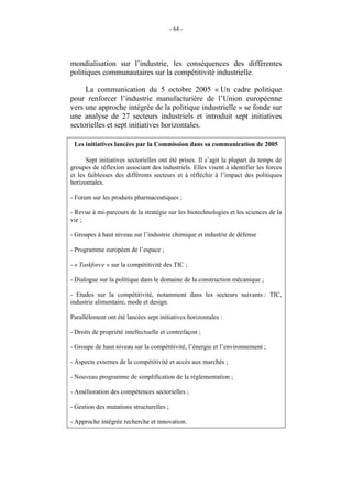 - 64 -




mondialisation sur l’industrie, les conséquences des différentes
politiques communautaires sur la compétitivité industrielle.

     La communication du 5 octobre 2005 « Un cadre politique
pour renforcer l’industrie manufacturière de l’Union européenne
vers une approche intégrée de la politique industrielle » se fonde sur
une analyse de 27 secteurs industriels et introduit sept initiatives
sectorielles et sept initiatives horizontales.

 Les initiatives lancées par la Commission dans sa communication de 2005

      Sept initiatives sectorielles ont été prises. Il s’agit la plupart du temps de
groupes de réflexion associant des industriels. Elles visent à identifier les forces
et les faiblesses des différents secteurs et à réfléchir à l’impact des politiques
horizontales.

- Forum sur les produits pharmaceutiques ;

- Revue à mi-parcours de la stratégie sur les biotechnologies et les sciences de la
vie ;

- Groupes à haut niveau sur l’industrie chimique et industrie de défense

- Programme européen de l’espace ;

- « Taskforce » sur la compétitivité des TIC ;

- Dialogue sur la politique dans le domaine de la construction mécanique ;

- Etudes sur la compétitivité, notamment dans les secteurs suivants : TIC,
industrie alimentaire, mode et design.

Parallèlement ont été lancées sept initiatives horizontales :

- Droits de propriété intellectuelle et contrefaçon ;

- Groupe de haut niveau sur la compétitivité, l’énergie et l’environnement ;

- Aspects externes de la compétitivité et accès aux marchés ;

- Nouveau programme de simplification de la réglementation ;

- Amélioration des compétences sectorielles ;

- Gestion des mutations structurelles ;

- Approche intégrée recherche et innovation.
 