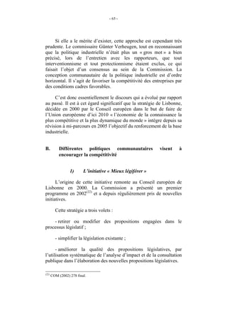 - 65 -




     Si elle a le mérite d’exister, cette approche est cependant très
prudente. Le commissaire Günter Verheugen, tout en reconnaissant
que la politique industrielle n’était plus un « gros mot » a bien
précisé, lors de l’entretien avec les rapporteurs, que tout
interventionnisme et tout protectionnisme étaient exclus, ce qui
faisait l’objet d’un consensus au sein de la Commission. La
conception communautaire de la politique industrielle est d’ordre
horizontal. Il s’agit de favoriser la compétitivité des entreprises par
des conditions cadres favorables.

     C’est donc essentiellement le discours qui a évolué par rapport
au passé. Il est à cet égard significatif que la stratégie de Lisbonne,
décidée en 2000 par le Conseil européen dans le but de faire de
l’Union européenne d’ici 2010 « l’économie de la connaissance la
plus compétitive et la plus dynamique du monde » intègre depuis sa
révision à mi-parcours en 2005 l’objectif du renforcement de la base
industrielle.


B.          Différentes politiques communautaires            visent   à
            encourager la compétitivité


                  1)      L’initiative « Mieux légiférer »

      L’origine de cette initiative remonte au Conseil européen de
Lisbonne en 2000. La Commission a présenté un premier
programme en 2002(22) et a depuis régulièrement pris de nouvelles
initiatives.

         Cette stratégie a trois volets :

    - retirer ou modifier des propositions engagées dans le
processus législatif ;

         - simplifier la législation existante ;

      - améliorer la qualité des propositions législatives, par
l’utilisation systématique de l’analyse d’impact et de la consultation
publique dans l’élaboration des nouvelles propositions législatives.

(22)
       COM (2002) 278 final.
 