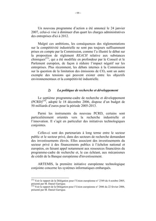 - 66 -




     Un nouveau programme d’action a été annoncé le 24 janvier
2007, celui-ci vise à diminuer d'un quart les charges administratives
des entreprises d'ici à 2012.

     Malgré ces ambitions, les conséquences des réglementations
sur la compétitivité industrielle ne sont pas toujours suffisamment
prises en compte par la Commission, comme l’a illustré le débat sur
la proposition de règlement REACH relative aux substances
chimiques(23), qui a été modifiée en profondeur par le Conseil et le
Parlement européen, de façon à réduire l’impact négatif sur les
entreprises. Plus récemment, les débats internes à la Commission
sur la question de la limitation des émissions de CO2 sont un autre
exemple des tensions qui peuvent exister entre les objectifs
environnementaux et la compétitivité industrielle.


               2)       La politique de recherche et développement

    Le septième programme-cadre de recherche et développement
(PCRD)(24), adopté le 18 décembre 2006, dispose d’un budget de
50 milliards d’euros pour la période 2005-2013.

     Parmi les instruments du nouveau PCRD, certains sont
particulièrement orientés vers la recherche industrielle et
l’innovation. Il s’agit en particulier des initiatives technologiques
conjointes.

     Celles-ci sont des partenariats à long terme entre le secteur
public et le secteur privé, dans des secteurs de recherche demandant
des investissements élevés. Elles associent des investissements du
secteur privé à des financements publics à l’échelon national et
européen, en faisant appel notamment aux ressources financières du
programme-cadre de recherche et, le cas échéant, aux mécanismes
de crédit de la Banque européenne d'investissement.

    ARTEMIS, la première initiative européenne technologique
conjointe concerne les systèmes informatiques embarqués.


(23)
     Voir le rapport de la Délégation pour l’Union européenne n° 2549 du 4 octobre 2005,
présenté par M. Daniel Garrigue.
(24)
     Voir le rapport de la Délégation pour l’Union européenne n° 2886 du 22 février 2006,
présenté par M. Daniel Garrigue.
 