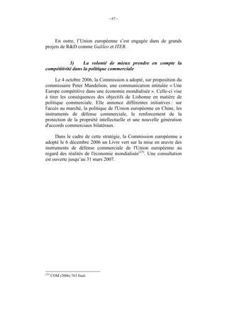 - 67 -




     En outre, l’Union européenne s’est engagée dans de grands
projets de R&D comme Galileo et ITER.


            3)     La volonté de mieux prendre en compte la
compétitivité dans la politique commerciale

     Le 4 octobre 2006, la Commission a adopté, sur proposition du
commissaire Peter Mandelson, une communication intitulée « Une
Europe compétitive dans une économie mondialisée ». Celle-ci vise
à tirer les conséquences des objectifs de Lisbonne en matière de
politique commerciale. Elle annonce différentes initiatives : sur
l'accès au marché, la politique de l'Union européenne en Chine, les
instruments de défense commerciale, le renforcement de la
protection de la propriété intellectuelle et une nouvelle génération
d'accords commerciaux bilatéraux.

     Dans le cadre de cette stratégie, la Commission européenne a
adopté le 6 décembre 2006 un Livre vert sur la mise en œuvre des
instruments de défense commerciale de l'Union européenne au
regard des réalités de l'économie mondialisée(25). Une consultation
est ouverte jusqu’au 31 mars 2007.




(25)
       COM (2006) 763 final.
 
