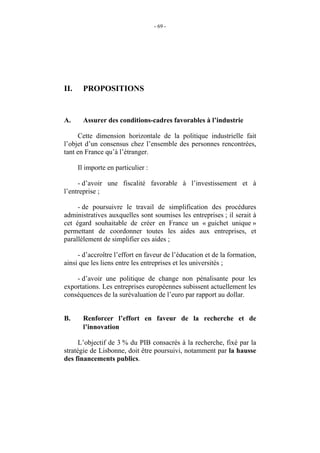 - 69 -




II.     PROPOSITIONS


A.      Assurer des conditions-cadres favorables à l’industrie

     Cette dimension horizontale de la politique industrielle fait
l’objet d’un consensus chez l’ensemble des personnes rencontrées,
tant en France qu’à l’étranger.

      Il importe en particulier :

     - d’avoir une fiscalité favorable à l’investissement et à
l’entreprise ;

     - de poursuivre le travail de simplification des procédures
administratives auxquelles sont soumises les entreprises ; il serait à
cet égard souhaitable de créer en France un « guichet unique »
permettant de coordonner toutes les aides aux entreprises, et
parallèlement de simplifier ces aides ;

     - d’accroître l’effort en faveur de l’éducation et de la formation,
ainsi que les liens entre les entreprises et les universités ;

    - d’avoir une politique de change non pénalisante pour les
exportations. Les entreprises européennes subissent actuellement les
conséquences de la surévaluation de l’euro par rapport au dollar.


B.      Renforcer l’effort en faveur de la recherche et de
        l’innovation

      L’objectif de 3 % du PIB consacrés à la recherche, fixé par la
stratégie de Lisbonne, doit être poursuivi, notamment par la hausse
des financements publics.
 