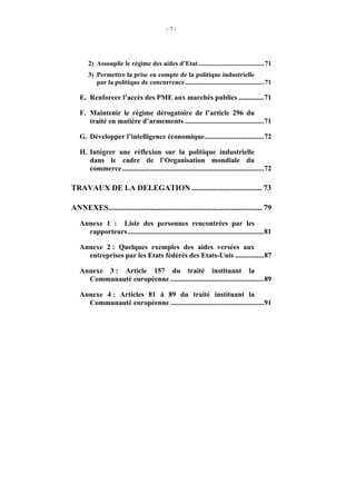 -7-




       2) Assouplir le régime des aides d’Etat ........................................71
       3) Permettre la prise en compte de la politique industrielle
          par la politique de concurrence................................................71

   E. Renforcer l’accès des PME aux marchés publics ..............71

   F. Maintenir le régime dérogatoire de l’article 296 du
      traité en matière d’armements ............................................71

   G. Développer l’intelligence économique.................................72

   H. Intégrer une réflexion sur la politique industrielle
      dans le cadre de l’Organisation mondiale du
      commerce...............................................................................72

TRAVAUX DE LA DELEGATION .................................... 73

ANNEXES............................................................................... 79
   Annexe 1 : Liste des personnes rencontrées par les
     rapporteurs............................................................................81

   Annexe 2 : Quelques exemples des aides versées aux
     entreprises par les Etats fédérés des Etats-Unis ................87

   Annexe 3 : Article 157 du traité instituant la
     Communauté européenne ....................................................89

   Annexe 4 : Articles 81 à 89 du traité instituant la
     Communauté européenne ....................................................91
 