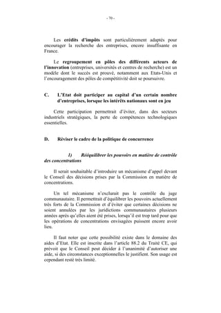 - 70 -




    Les crédits d’impôts sont particulièrement adaptés pour
encourager la recherche des entreprises, encore insuffisante en
France.

     Le regroupement en pôles des différents acteurs de
l’innovation (entreprises, universités et centres de recherche) est un
modèle dont le succès est prouvé, notamment aux Etats-Unis et
l’encouragement des pôles de compétitivité doit se poursuivre.


C.     L’Etat doit participer au capital d’un certain nombre
       d’entreprises, lorsque les intérêts nationaux sont en jeu

     Cette participation permettrait d’éviter, dans des secteurs
industriels stratégiques, la perte de compétences technologiques
essentielles.


D.     Réviser le cadre de la politique de concurrence


           1)     Rééquilibrer les pouvoirs en matière de contrôle
des concentrations

    Il serait souhaitable d’introduire un mécanisme d’appel devant
le Conseil des décisions prises par la Commission en matière de
concentrations.

      Un tel mécanisme n’exclurait pas le contrôle du juge
communautaire. Il permettrait d’équilibrer les pouvoirs actuellement
très forts de la Commission et d’éviter que certaines décisions ne
soient annulées par les juridictions communautaires plusieurs
années après qu’elles aient été prises, lorsqu’il est trop tard pour que
les opérations de concentrations envisagées puissent encore avoir
lieu.

     Il faut noter que cette possibilité existe dans le domaine des
aides d’Etat. Elle est inscrite dans l’article 88.2 du Traité CE, qui
prévoit que le Conseil peut décider à l’unanimité d’autoriser une
aide, si des circonstances exceptionnelles le justifient. Son usage est
cependant resté très limité.
 