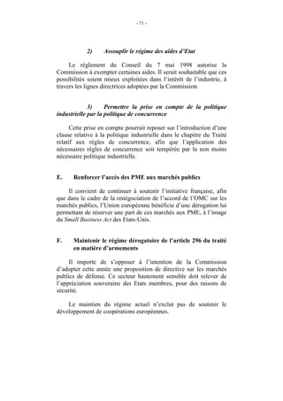 - 71 -




            2)     Assouplir le régime des aides d’Etat

     Le règlement du Conseil du 7 mai 1998 autorise la
Commission à exempter certaines aides. Il serait souhaitable que ces
possibilités soient mieux exploitées dans l’intérêt de l’industrie, à
travers les lignes directrices adoptées par la Commission.


             3)     Permettre la prise en compte de la politique
industrielle par la politique de concurrence

      Cette prise en compte pourrait reposer sur l’introduction d’une
clause relative à la politique industrielle dans le chapitre du Traité
relatif aux règles de concurrence, afin que l’application des
nécessaires règles de concurrence soit tempérée par la non moins
nécessaire politique industrielle.


E.    Renforcer l’accès des PME aux marchés publics

    Il convient de continuer à soutenir l’initiative française, afin
que dans le cadre de la renégociation de l’accord de l’OMC sur les
marchés publics, l’Union européenne bénéficie d’une dérogation lui
permettant de réserver une part de ces marchés aux PME, à l’image
du Small Business Act des Etats-Unis.


F.    Maintenir le régime dérogatoire de l’article 296 du traité
      en matière d’armements

     Il importe de s’opposer à l’intention de la Commission
d’adopter cette année une proposition de directive sur les marchés
publics de défense. Ce secteur hautement sensible doit relever de
l’appréciation souveraine des Etats membres, pour des raisons de
sécurité.

    Le maintien du régime actuel n’exclut pas de soutenir le
développement de coopérations européennes.
 