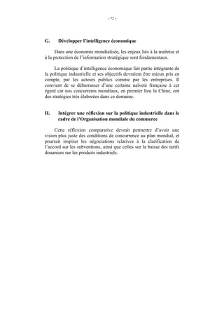 - 72 -




G.     Développer l’intelligence économique

      Dans une économie mondialisée, les enjeux liés à la maîtrise et
à la protection de l’information stratégique sont fondamentaux.

     La politique d’intelligence économique fait partie intégrante de
la politique industrielle et ses objectifs devraient être mieux pris en
compte, par les acteurs publics comme par les entreprises. Il
convient de se débarrasser d’une certaine naïveté française à cet
égard car nos concurrents mondiaux, en premier lieu la Chine, ont
des stratégies très élaborées dans ce domaine.


H.     Intégrer une réflexion sur la politique industrielle dans le
       cadre de l’Organisation mondiale du commerce

     Cette réflexion comparative devrait permettre d’avoir une
vision plus juste des conditions de concurrence au plan mondial, et
pourrait inspirer les négociations relatives à la clarification de
l’accord sur les subventions, ainsi que celles sur la baisse des tarifs
douaniers sur les produits industriels.
 