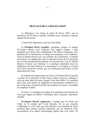 - 73 -




              TRAVAUX DE LA DELEGATION

     La Délégation s’est réunie le mardi 20 février 2007, sous la
présidence de M. Pierre Lequiller, Président, pour examiner le présent
rapport d’information.

     L’exposé des rapporteurs a été suivi d’un débat.

     Le Président Pierre Lequiller, soulignant, comme l’a indiqué
M. Jacques Myard, qu’il s’agissait d’un rapport d’étape, a jugé
important qu’il puisse être communiqué à M. Günter Verheugen, vice-
président de la Commission, en charge des entreprises et de l’industrie.
Tout en faisant observer que, sur certaines des conclusions, il émettait
des réserves, il a rappelé que, dans le cadre des travaux de la Convention
sur le traité constitutionnel européen, il avait préconisé, avec M. Michel
Barnier, d’inclure une référence à la politique industrielle dans les
dispositions du traité relatives à la concurrence. A cet égard, il a estimé
qu’il était excessif de soutenir que la Commission était hostile à toute
intervention de l’Etat.

     Se référant aux propos tenus sur l’euro, le Président Pierre Lequiller
a insisté sur la nécessité d’éviter toute critique excessive, analogue à
celle qui avait déjà été émise, lorsque l’euro était faible. Il a considéré
que l’euro avait permis de supprimer les dévaluations compétitives et
qu’à long terme, il pourrait devenir une monnaie de réserve, susceptible
de remplacer le dollar.

     En outre, il a souligné qu’en dépit de la prétendue surévaluation de
l’euro par rapport au dollar, l’Allemagne était le premier exportateur
mondial.

     M. Jacques Myard, rapporteur, a indiqué que tel n’était pas
l’objet de la critique qu’il avait formulée. En ce qui concerne
l’Allemagne, il a fait valoir que cette dernière avait maintenu de fortes
positions dans certains secteurs industriels, qui ont bénéficié d’une
accumulation d’un capital technologique depuis plus d’un siècle. En
 
