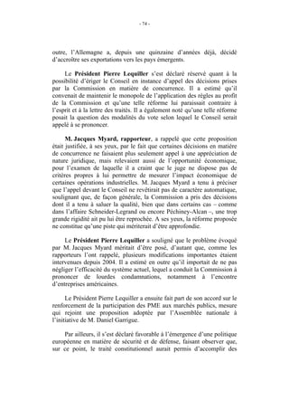 - 74 -




outre, l’Allemagne a, depuis une quinzaine d’années déjà, décidé
d’accroître ses exportations vers les pays émergents.

     Le Président Pierre Lequiller s’est déclaré réservé quant à la
possibilité d’ériger le Conseil en instance d’appel des décisions prises
par la Commission en matière de concurrence. Il a estimé qu’il
convenait de maintenir le monopole de l’application des règles au profit
de la Commission et qu’une telle réforme lui paraissait contraire à
l’esprit et à la lettre des traités. Il a également noté qu’une telle réforme
posait la question des modalités du vote selon lequel le Conseil serait
appelé à se prononcer.

      M. Jacques Myard, rapporteur, a rappelé que cette proposition
était justifiée, à ses yeux, par le fait que certaines décisions en matière
de concurrence ne faisaient plus seulement appel à une appréciation de
nature juridique, mais relevaient aussi de l’opportunité économique,
pour l’examen de laquelle il a craint que le juge ne dispose pas de
critères propres à lui permettre de mesurer l’impact économique de
certaines opérations industrielles. M. Jacques Myard a tenu à préciser
que l’appel devant le Conseil ne revêtirait pas de caractère automatique,
soulignant que, de façon générale, la Commission a pris des décisions
dont il a tenu à saluer la qualité, bien que dans certains cas – comme
dans l’affaire Schneider-Legrand ou encore Péchiney-Alcan –, une trop
grande rigidité ait pu lui être reprochée. A ses yeux, la réforme proposée
ne constitue qu’une piste qui mériterait d’être approfondie.

     Le Président Pierre Lequiller a souligné que le problème évoqué
par M. Jacques Myard méritait d’être posé, d’autant que, comme les
rapporteurs l’ont rappelé, plusieurs modifications importantes étaient
intervenues depuis 2004. Il a estimé en outre qu’il importait de ne pas
négliger l’efficacité du système actuel, lequel a conduit la Commission à
prononcer de lourdes condamnations, notamment à l’encontre
d’entreprises américaines.

      Le Président Pierre Lequiller a ensuite fait part de son accord sur le
renforcement de la participation des PME aux marchés publics, mesure
qui rejoint une proposition adoptée par l’Assemblée nationale à
l’initiative de M. Daniel Garrigue.

    Par ailleurs, il s’est déclaré favorable à l’émergence d’une politique
européenne en matière de sécurité et de défense, faisant observer que,
sur ce point, le traité constitutionnel aurait permis d’accomplir des
 