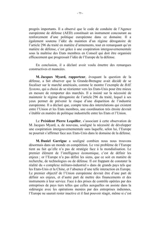 - 75 -




progrès importants. Il a observé que le code de conduite de l’Agence
européenne de défense (AED) constituait un instrument concourant au
renforcement d’une politique européenne dans ce domaine. Il a
également soutenu l’idée du maintien d’un régime dérogatoire de
l’article 296 du traité en matière d’armements, tout en remarquant qu’en
matière de défense, c’est grâce à une coopération intergouvernementale
sous la maîtrise des Etats membres en Conseil qui doit être organisée
efficacement que progressait l’idée de l’Europe de la défense.

    En conclusion, il a déclaré avoir voulu émettre des remarques
constructives et nuancées.

     M. Jacques Myard, rapporteur, évoquant la question de la
défense, a fait observer que la Grande-Bretagne avait décidé de se
focaliser sur le marché américain, comme le montre l’exemple de BAE
Systems, qui a choisi de se réorienter vers les Etats-Unis pour être mieux
en mesure de remporter des marchés. Il a insisté sur la nécessité de
maintenir le régime dérogatoire de l’article 296 du traité, lequel à ses
yeux permet de prévenir le risque d’une disparition de l’industrie
européenne. Il a déclaré que, compte tenu des interrelations qui existent
entre l’Union et les Etats membres, une coordination très étroite devrait
s’établir en matière de politique industrielle entre les Etats et l’Union.

     Le Président Pierre Lequiller, s’associant à cette observation de
M. Jacques Myard, a, de nouveau, souligné la nécessité de développer
une coopération intergouvernementale sans laquelle, selon lui, l’Europe
ne pourrait s’affirmer face aux Etats-Unis dans le domaine de la défense.

      M. Daniel Garrigue a souligné combien nous nous trouvons
désormais dans un monde en compétition. Le vrai problème de l’Europe
tient au fait qu’elle n’a pas de stratégie face à la mondialisation. Le
premier élément de l’intelligence économique, c’est de définir les
enjeux ; or l’Europe n’a pas défini les siens, que ce soit en matière de
recherche, de technologies ou de défense. Il est frappant de constater la
réalité du « complexe militaro-industriel » dans de grands pays tels que
les Etats-Unis et la Chine, et l’absence d’une telle interaction en Europe.
Le premier objectif de l’Union européenne devrait être d’une part de
définir ses enjeux, et d’autre part de mettre des financements et des
instruments à leur service. Face à des prises de contrôle opérées par des
entreprises de pays tiers telles que celles auxquelles on assiste dans la
sidérurgie avec les opérations menées par des entreprises indiennes,
l’Europe ne saurait rester inactive et il faut pouvoir réagir, même si c’est
 