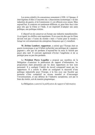 - 77 -




      Les textes relatifs à la concurrence remontent à 1958. A l’époque, il
était légitime d’aller à l’encontre du « chauvinisme économique » né des
industries de guerre, et la Commission s’y est efforcée avec raison. Mais
aujourd’hui, le contexte est totalement différent, et, pour faire face à des
pays tels que la Chine et l’Inde, il est impératif d’adopter une autre
politique, une politique réaliste.

     L’objectif est de conserver en Europe une industrie manufacturière.
A cet égard, les chiffres sont inquiétants. Il est exact de dire que la Chine
devient non pas « l’usine du monde » mais « l’usine pour le monde »,
lorsqu’on voit notamment des entreprises françaises qui s’y installent.

     M. Jérôme Lambert, rapporteur, a estimé que l’Europe était en
guerre économique et qu’il fallait rechercher une politique de « gagnant-
gagnant », afin que les perdants d’aujourd’hui ne nous le fassent pas
payer plus tard. Il convient également d’éviter l’angélisme et de se
protéger pour ne pas être perdants.

     Le Président Pierre Lequiller a proposé aux membres de la
Délégation d’autoriser la publication du rapport d’information, les
propositions étant présentées par les deux rapporteurs en leur nom
personnel. Il a souligné l’intérêt du travail comparatif mené par les
rapporteurs. Il a conclu le débat en soulignant la nécessité d’une
politique industrielle pour l’Europe, à la fois avec une fiscalité qui
permette d’être compétitif au niveau mondial et d’encourager
l’investissement, et une défense de l’industrie européenne, soit par le
biais des traités, soit de manière pragmatique.

     La Délégation a autorisé la publication du rapport d’information.
 