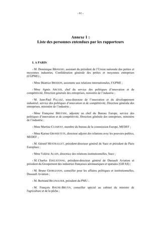 - 81 -




                           Annexe 1 :
        Liste des personnes entendues par les rapporteurs



    I. A PARIS

   - M. Dominique BROGGIO, assistant du président de l’Union nationale des petites et
moyennes industries, Confédération générale des petites et moyennes entreprises
(CGPME) ;

    - Mme Béatrice BRISSON, assistante aux relations internationales, CGPME ;

   - Mme Agnès ARCIER, chef du service des politiques d’innovation et de
compétitivité, Direction générale des entreprises, ministère de l’industrie ;

     - M. Jean-Paul PALASZ, sous-directeur de l’innovation et du développement
industriel, service des politiques d’innovation et de compétitivité, Direction générale des
entreprises, ministère de l’industrie ;

     - Mme Françoise BREYSSE, adjointe au chef du Bureau Europe, service des
politiques d’innovation et de compétitivité, Direction générale des entreprises, ministère
de l’industrie ;

    - Mme Martine CLEMENT, membre du bureau de la commission Europe, MEDEF ;

  - Mme Karine GROSSETETE, directeur adjoint des relations avec les pouvoirs publics,
MEDEF ;

    - M. Gérard MESTRALLET, président-directeur général de Suez et président de Paris
Europlace ;

    - Mme Valérie ALAIN, directrice des relations institutionnelles, Suez ;

     - M. Charles EDELSTENNE, président-directeur général de Dassault Aviation et
président du Groupement des industries françaises aéronautiques et spatiales (GIFAS) ;

    - M. Bruno GIORGIANNI, conseiller pour les affaires politiques et institutionnelles,
Dassault Aviation ;

    - M. Bertrand BELINGUIER, président du PMU ;

     - M. François ROCHE-BRUYN, conseiller spécial au cabinet du ministre de
l'agriculture et de la pêche ;
 