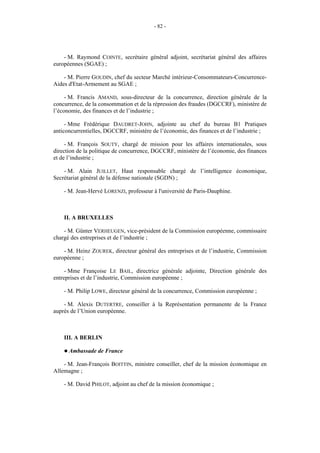 - 82 -




    - M. Raymond COINTE, secrétaire général adjoint, secrétariat général des affaires
européennes (SGAE) ;

    - M. Pierre GOUDIN, chef du secteur Marché intérieur-Consommateurs-Concurrence-
Aides d'Etat-Armement au SGAE ;

     - M. Francis AMAND, sous-directeur de la concurrence, direction générale de la
concurrence, de la consommation et de la répression des fraudes (DGCCRF), ministère de
l’économie, des finances et de l’industrie ;

     - Mme Frédérique DAUDRET-JOHN, adjointe au chef du bureau B1 Pratiques
anticoncurrentielles, DGCCRF, ministère de l’économie, des finances et de l’industrie ;

     - M. François SOUTY, chargé de mission pour les affaires internationales, sous
direction de la politique de concurrence, DGCCRF, ministère de l’économie, des finances
et de l’industrie ;

    - M. Alain JUILLET, Haut responsable chargé de l’intelligence économique,
Secrétariat général de la défense nationale (SGDN) ;

    - M. Jean-Hervé LORENZI, professeur à l'université de Paris-Dauphine.



    II. A BRUXELLES

    - M. Günter VERHEUGEN, vice-président de la Commission européenne, commissaire
chargé des entreprises et de l’industrie ;

    - M. Heinz ZOUREK, directeur général des entreprises et de l’industrie, Commission
européenne ;

     - Mme Françoise LE BAIL, directrice générale adjointe, Direction générale des
entreprises et de l’industrie, Commission européenne ;

    - M. Philip LOWE, directeur général de la concurrence, Commission européenne ;

    - M. Alexis DUTERTRE, conseiller à la Représentation permanente de la France
auprès de l’Union européenne.



    III. A BERLIN

    ! Ambassade   de France

    - M. Jean-François BOITTIN, ministre conseiller, chef de la mission économique en
Allemagne ;

    - M. David PHILOT, adjoint au chef de la mission économique ;
 