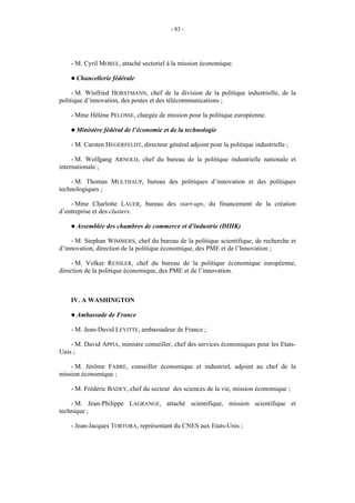 - 83 -




    - M. Cyril MOREE, attaché sectoriel à la mission économique.

    ! Chancellerie   fédérale

     - M. Winfried HORSTMANN, chef de la division de la politique industrielle, de la
politique d’innovation, des postes et des télécommunications ;

    - Mme Hélène PELOSSE, chargée de mission pour la politique européenne.

    ! Ministère   fédéral de l’économie et de la technologie

    - M. Carsten HEGERFELDT, directeur général adjoint pour la politique industrielle ;

     - M. Wolfgang ARNOLD, chef du bureau de la politique industrielle nationale et
internationale ;

    - M. Thomas MULTHAUP, bureau des politiques d’innovation et des politiques
technologiques ;

    - Mme Charlotte LAUER, bureau des start-ups, du financement de la création
d’entreprise et des clusters.

    ! Assemblée   des chambres de commerce et d’industrie (DIHK)

    - M. Stephan WIMMERS, chef du bureau de la politique scientifique, de recherche et
d’innovation, direction de la politique économique, des PME et de l’Innovation ;

     - M. Volker RESSLER, chef du bureau de la politique économique européenne,
direction de la politique économique, des PME et de l’innovation.



    IV. A WASHINGTON

    ! Ambassade    de France

    - M. Jean-David LEVITTE, ambassadeur de France ;

    - M. David APPIA, ministre conseiller, chef des services économiques pour les Etats-
Unis ;

    - M. Jérôme FABRE, conseiller économique et industriel, adjoint au chef de la
mission économique ;

    - M. Frédéric BADEY, chef du secteur des sciences de la vie, mission économique ;

    - M. Jean-Philippe LAGRANGE, attaché scientifique, mission scientifique et
technique ;

    - Jean-Jacques TORTORA, représentant du CNES aux Etats-Unis ;
 