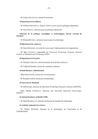 - 84 -




   - M. Francis JOUANJEAN, attaché d’armement.

   ! Département     de la défense

   - M. William GREENWALT, Deputy Undersecretary pour la politique industrielle ;

   - M. Gary POWELL, directeur pour la politique industrielle.

    ! Bureau de la politique scientifique et technologique, bureau exécutif du
Président

   - M. Richard RUSSELL, directeur associé pour la technologie.

   ! Département     du commerce

   - M. David SPOONER, Assistant Secretary pour l’administration des importations ;

     - M. Marc STANLEY, responsable de l’Advanced Technology Program, National
Institute of Standards and Technology (NIST).

   ! Département     de la justice

   - M. Norman FAMILANT, chef économiste de la division antitrust ;

   - M. Caldwell HARROP, section du commerce extérieur.

   ! Small   Business Administration

   - Mme Kristi CRAIG, service de l’investissement ;

   - M. Ronald COOPER, bureau de la technologie.

   ! Université   du Maryland

   - M. Herb RABIN, directeur du Maryland Technology Enterprise Institute (MTECH) ;

   - Mme Martha CONNOLLY, directrice des Maryland Industrial Partnerships,
MTECH.

   ! National   Institutes of Health (NIH)

   - M. Mark ROHRBAUGH, directeur du bureau du transfert de technologie.

   ! Académie     nationale des sciences

     - M. Charles WESSNER, directeur de la technologie, de l’innovation et de
l’entreprenariat.
 