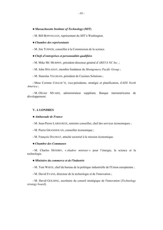 - 85 -




    ! Massachusetts    Institute of Technology (MIT)

    - M. Bill BONVILLIAN, représentant du MIT à Washington.

    ! Chambre     des représentants

    - M. Jim TURNER, conseiller à la Commission de la science.

    ! Chefs   d’entreprises et personnalités qualifiées

    - M. Mike MC MURPHY, président-directeur général d’AREVA NC Inc. ;

    - M. John HOLADAY, membre fondateur du Montgomery Pacific Group ;

    - M. Stanislas VILGRAIN, président de Cuisines Solutions ;

   - Mme Corinne COLLOC’H, vice-présidente, stratégie et planification, EADS North
America ;

    - M. Olivier MYARD, administrateur suppléant, Banque interaméricaine de
développement.



    V. A LONDRES

    ! Ambassade    de France

    - M. Jean-Pierre LABOUREIX, ministre conseiller, chef des services économiques ;

    - M. Pierre GRANDJOUAN, conseiller économique ;

    - M. François DAURIAT, attaché sectoriel à la mission économique.

    ! Chambre     des Communes

    - M. Charles HENDRY, « shadow minister » pour l’énergie, la science et la
technologie.

    ! Ministère   du commerce et de l'industrie

    - M. Tom WHITE, chef du bureau de la politique industrielle de l'Union européenne ;

    - M. David EVANS, directeur de la technologie et de l'innovation ;

     - M. David GOLDING, secrétaire du conseil stratégique de l'innovation (Technology
strategy board).
 