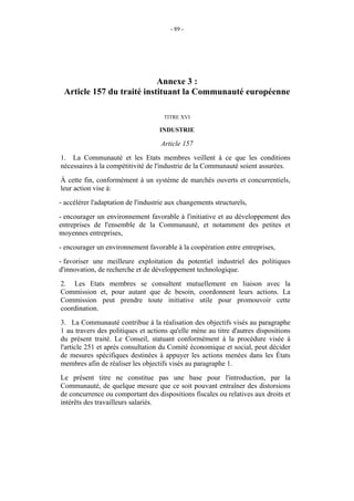 - 89 -




                           Annexe 3 :
 Article 157 du traité instituant la Communauté européenne

                                      TITRE XVI

                                    INDUSTRIE

                                    Article 157
1. La Communauté et les Etats membres veillent à ce que les conditions
nécessaires à la compétitivité de l'industrie de la Communauté soient assurées.
À cette fin, conformément à un système de marchés ouverts et concurrentiels,
leur action vise à:
- accélérer l'adaptation de l'industrie aux changements structurels,
- encourager un environnement favorable à l'initiative et au développement des
entreprises de l'ensemble de la Communauté, et notamment des petites et
moyennes entreprises,
- encourager un environnement favorable à la coopération entre entreprises,
- favoriser une meilleure exploitation du potentiel industriel des politiques
d'innovation, de recherche et de développement technologique.
2. Les Etats membres se consultent mutuellement en liaison avec la
Commission et, pour autant que de besoin, coordonnent leurs actions. La
Commission peut prendre toute initiative utile pour promouvoir cette
coordination.
3. La Communauté contribue à la réalisation des objectifs visés au paragraphe
1 au travers des politiques et actions qu'elle mène au titre d'autres dispositions
du présent traité. Le Conseil, statuant conformément à la procédure visée à
l'article 251 et après consultation du Comité économique et social, peut décider
de mesures spécifiques destinées à appuyer les actions menées dans les États
membres afin de réaliser les objectifs visés au paragraphe 1.
Le présent titre ne constitue pas une base pour l'introduction, par la
Communauté, de quelque mesure que ce soit pouvant entraîner des distorsions
de concurrence ou comportant des dispositions fiscales ou relatives aux droits et
intérêts des travailleurs salariés.
 
