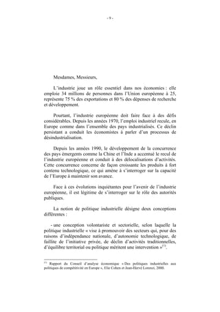 -9-




INTRODUCTION


      Mesdames, Messieurs,

     L’industrie joue un rôle essentiel dans nos économies : elle
emploie 34 millions de personnes dans l’Union européenne à 25,
représente 75 % des exportations et 80 % des dépenses de recherche
et développement.

     Pourtant, l’industrie européenne doit faire face à des défis
considérables. Depuis les années 1970, l’emploi industriel recule, en
Europe comme dans l’ensemble des pays industrialisés. Ce déclin
persistant a conduit les économistes à parler d’un processus de
désindustrialisation.

     Depuis les années 1990, le développement de la concurrence
des pays émergents comme la Chine et l’Inde a accentué le recul de
l’industrie européenne et conduit à des délocalisations d’activités.
Cette concurrence concerne de façon croissante les produits à fort
contenu technologique, ce qui amène à s’interroger sur la capacité
de l’Europe à maintenir son avance.

     Face à ces évolutions inquiétantes pour l’avenir de l’industrie
européenne, il est légitime de s’interroger sur le rôle des autorités
publiques.

     La notion de politique industrielle désigne deux conceptions
différentes :

    - une conception volontariste et sectorielle, selon laquelle la
politique industrielle « vise à promouvoir des secteurs qui, pour des
raisons d’indépendance nationale, d’autonomie technologique, de
faillite de l’initiative privée, de déclin d’activités traditionnelles,
d’équilibre territorial ou politique méritent une intervention »(1).

(1)
    Rapport du Conseil d’analyse économique « Des politiques industrielles aux
politiques de compétitivité en Europe », Elie Cohen et Jean-Hervé Lorenzi, 2000.
 