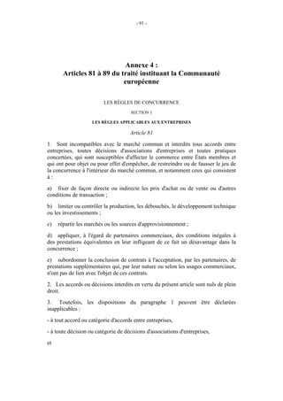 - 91 -




                            Annexe 4 :
       Articles 81 à 89 du traité instituant la Communauté
                            européenne

                         LES RÈGLES DE CONCURRENCE
                                      SECTION 1

                    LES RÈGLES APPLICABLES AUX ENTREPRISES

                                     Article 81
1. Sont incompatibles avec le marché commun et interdits tous accords entre
entreprises, toutes décisions d'associations d'entreprises et toutes pratiques
concertées, qui sont susceptibles d'affecter le commerce entre États membres et
qui ont pour objet ou pour effet d'empêcher, de restreindre ou de fausser le jeu de
la concurrence à l'intérieur du marché commun, et notamment ceux qui consistent
à:
a) fixer de façon directe ou indirecte les prix d'achat ou de vente ou d'autres
conditions de transaction ;
b) limiter ou contrôler la production, les débouchés, le développement technique
ou les investissements ;
c)   répartir les marchés ou les sources d'approvisionnement ;
d) appliquer, à l'égard de partenaires commerciaux, des conditions inégales à
des prestations équivalentes en leur infligeant de ce fait un désavantage dans la
concurrence ;
e) subordonner la conclusion de contrats à l'acceptation, par les partenaires, de
prestations supplémentaires qui, par leur nature ou selon les usages commerciaux,
n'ont pas de lien avec l'objet de ces contrats.
2. Les accords ou décisions interdits en vertu du présent article sont nuls de plein
droit.
3. Toutefois, les dispositions du paragraphe 1 peuvent être déclarées
inapplicables :
- à tout accord ou catégorie d'accords entre entreprises,
- à toute décision ou catégorie de décisions d'associations d'entreprises,
et
 