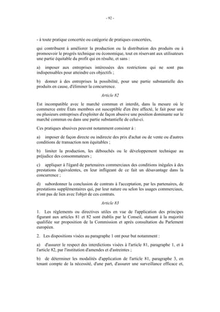 - 92 -




- à toute pratique concertée ou catégorie de pratiques concertées,
qui contribuent à améliorer la production ou la distribution des produits ou à
promouvoir le progrès technique ou économique, tout en réservant aux utilisateurs
une partie équitable du profit qui en résulte, et sans :
a) imposer aux entreprises intéressées des restrictions qui ne sont pas
indispensables pour atteindre ces objectifs ;
b) donner à des entreprises la possibilité, pour une partie substantielle des
produits en cause, d'éliminer la concurrence.
                                     Article 82
Est incompatible avec le marché commun et interdit, dans la mesure où le
commerce entre États membres est susceptible d'en être affecté, le fait pour une
ou plusieurs entreprises d'exploiter de façon abusive une position dominante sur le
marché commun ou dans une partie substantielle de celui-ci.
Ces pratiques abusives peuvent notamment consister à :
a) imposer de façon directe ou indirecte des prix d'achat ou de vente ou d'autres
conditions de transaction non équitables ;
b) limiter la production, les débouchés ou le développement technique au
préjudice des consommateurs ;
c) appliquer à l'égard de partenaires commerciaux des conditions inégales à des
prestations équivalentes, en leur infligeant de ce fait un désavantage dans la
concurrence ;
d) subordonner la conclusion de contrats à l'acceptation, par les partenaires, de
prestations supplémentaires qui, par leur nature ou selon les usages commerciaux,
n'ont pas de lien avec l'objet de ces contrats.
                                     Article 83
1. Les règlements ou directives utiles en vue de l'application des principes
figurant aux articles 81 et 82 sont établis par le Conseil, statuant à la majorité
qualifiée sur proposition de la Commission et après consultation du Parlement
européen.
2. Les dispositions visées au paragraphe 1 ont pour but notamment :
a) d'assurer le respect des interdictions visées à l'article 81, paragraphe 1, et à
l'article 82, par l'institution d'amendes et d'astreintes ;
b) de déterminer les modalités d'application de l'article 81, paragraphe 3, en
tenant compte de la nécessité, d'une part, d'assurer une surveillance efficace et,
 