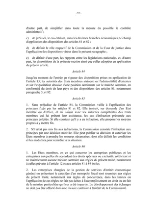 - 93 -




d'autre part, de simplifier dans toute la mesure du possible le contrôle
administratif ;
c) de préciser, le cas échéant, dans les diverses branches économiques, le champ
d'application des dispositions des articles 81 et 82 ;
d) de définir le rôle respectif de la Commission et de la Cour de justice dans
l'application des dispositions visées dans le présent paragraphe ;
e) de définir d'une part, les rapports entre les législations nationales, et, d'autre
part, les dispositions de la présente section ainsi que celles adoptées en application
du présent article.
                                     Article 84
Jusqu'au moment de l'entrée en vigueur des dispositions prises en application de
l'article 83, les autorités des États membres statuent sur l'admissibilité d'ententes
et sur l'exploitation abusive d'une position dominante sur le marché commun, en
conformité du droit de leur pays et des dispositions des articles 81, notamment
paragraphe 3, et 82.
                                     Article 85
1. Sans préjudice de l'article 84, la Commission veille à l'application des
principes fixés par les articles 81 et 82. Elle instruit, sur demande d'un Etat
membre ou d'office, et en liaison avec les autorités compétentes des Etats
membres qui lui prêtent leur assistance, les cas d'infraction présumée aux
principes précités. Si elle constate qu'il y a eu infraction, elle propose les moyens
propres à y mettre fin.
2. S'il n'est pas mis fin aux infractions, la Commission constate l'infraction aux
principes par une décision motivée. Elle peut publier sa décision et autoriser les
États membres à prendre les mesures nécessaires, dont elle définit les conditions
et les modalités pour remédier à la situation.
                                     Article 86
1. Les Etats membres, en ce qui concerne les entreprises publiques et les
entreprises auxquelles ils accordent des droits spéciaux ou exclusifs, n'édictent ni
ne maintiennent aucune mesure contraire aux règles du présent traité, notamment
à celles prévues à l'article 12 et aux articles 81 à 89 inclus.
2. Les entreprises chargées de la gestion de services d'intérêt économique
général ou présentant le caractère d'un monopole fiscal sont soumises aux règles
du présent traité, notamment aux règles de concurrence, dans les limites où
l'application de ces règles ne fait pas échec à l'accomplissement en droit ou en fait
de la mission particulière qui leur a été impartie. Le développement des échanges
ne doit pas être affecté dans une mesure contraire à l'intérêt de la Communauté.
 