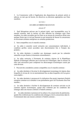 - 94 -




3. La Commission veille à l'application des dispositions du présent article et
adresse, en tant que de besoin, les directives ou décisions appropriées aux Etats
membres.
                                     SECTION 2

                       LES AIDES ACCORDÉES PAR LES ETATS

                                    Article 87
1. Sauf dérogations prévues par le présent traité, sont incompatibles avec le
marché commun, dans la mesure où elles affectent les échanges entre Etats
membres, les aides accordées par les Etats ou au moyen de ressources d'Etat sous
quelque forme que ce soit qui faussent ou qui menacent de fausser la concurrence
en favorisant certaines entreprises ou certaines productions.
2. Sont compatibles avec le marché commun :
a) les aides à caractère social octroyées aux consommateurs individuels, à
condition qu'elles soient accordées sans discrimination liée à l'origine des
produits ;
b) les aides destinées à remédier aux dommages causés par les calamités
naturelles ou par d'autres événements extraordinaires ;
c) les aides octroyées à l'économie de certaines régions de la République
fédérale d'Allemagne affectées par la division de l'Allemagne, dans la mesure où
elles sont nécessaires pour compenser les désavantages économiques causés par
cette division.
3. Peuvent être considérées comme compatibles avec le marché commun :
a) les aides destinées à favoriser le développement économique de régions dans
lesquelles le niveau de vie est anormalement bas ou dans lesquelles sévit un grave
sous-emploi ;
b) les aides destinées à promouvoir la réalisation d'un projet important d'intérêt
européen commun ou à remédier à une perturbation grave de l'économie d'un Etat
membre ;
c) les aides destinées à faciliter le développement de certaines activités ou de
certaines régions économiques, quand elles n'altèrent pas les conditions des
échanges dans une mesure contraire à l'intérêt commun ;
d)   les aides destinées à promouvoir la culture et la conservation du patrimoine,
quand elles n'altèrent pas les conditions des échanges et de la concurrence dans la
Communauté dans une mesure contraire à l'intérêt commun ;
 