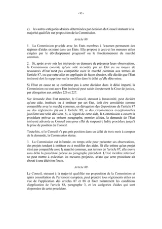 - 95 -




e) les autres catégories d'aides déterminées par décision du Conseil statuant à la
majorité qualifiée sur proposition de la Commission.
                                     Article 88
1. La Commission procède avec les Etats membres à l'examen permanent des
régimes d'aides existant dans ces États. Elle propose à ceux-ci les mesures utiles
exigées par le développement progressif ou le fonctionnement du marché
commun.
2. Si, après avoir mis les intéressés en demeure de présenter leurs observations,
la Commission constate qu'une aide accordée par un Etat ou au moyen de
ressources d'Etat n'est pas compatible avec le marché commun aux termes de
l'article 87, ou que cette aide est appliquée de façon abusive, elle décide que l'Etat
intéressé doit la supprimer ou la modifier dans le délai qu'elle détermine.
Si l'Etat en cause ne se conforme pas à cette décision dans le délai imparti, la
Commission ou tout autre Etat intéressé peut saisir directement la Cour de justice,
par dérogation aux articles 226 et 227.
Sur demande d'un Etat membre, le Conseil, statuant à l'unanimité, peut décider
qu'une aide, instituée ou à instituer par cet Etat, doit être considérée comme
compatible avec le marché commun, en dérogation des dispositions de l'article 87
ou des règlements prévus à l'article 89, si des circonstances exceptionnelles
justifient une telle décision. Si, à l'égard de cette aide, la Commission a ouvert la
procédure prévue au présent paragraphe, premier alinéa, la demande de l'Etat
intéressé adressée au Conseil aura pour effet de suspendre ladite procédure jusqu'à
la prise de position du Conseil.
Toutefois, si le Conseil n'a pas pris position dans un délai de trois mois à compter
de la demande, la Commission statue.
3. La Commission est informée, en temps utile pour présenter ses observations,
des projets tendant à instituer ou à modifier des aides. Si elle estime qu'un projet
n'est pas compatible avec le marché commun, aux termes de l'article 87, elle ouvre
sans délai la procédure prévue au paragraphe précédent. L'Etat membre intéressé
ne peut mettre à exécution les mesures projetées, avant que cette procédure ait
abouti à une décision finale.
                                     Article 89
Le Conseil, statuant à la majorité qualifiée sur proposition de la Commission et
après consultation du Parlement européen, peut prendre tous règlements utiles en
vue de l'application des articles 87 et 88 et fixer notamment les conditions
d'application de l'article 88, paragraphe 3, et les catégories d'aides qui sont
dispensées de cette procédure.
 