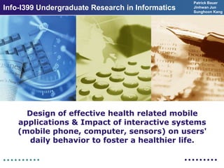 Patrick Bauer
Info-I399 Undergraduate Research in Informatics
  LOGO                                            Jinhwan Jun
                                                  Sunghoon Kang




      Design of effective health related mobile
    applications & Impact of interactive systems
    (mobile phone, computer, sensors) on users'
       daily behavior to foster a healthier life.
 