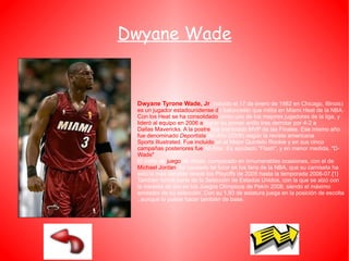 Dwyane Wade Dwyane Tyrone Wade, Jr .  (nacido el  17 de enero  de  1982  en  Chicago ,  Illinois )  es   un jugador  estadounidense  d e  baloncesto  que milita en  Miami Heat  de la  NBA .  Con   los Heat se ha consolidado  como uno de los mejores jugadores de la liga, y  lideró al equipo en  2006  a  lograr su primer anillo tras derrotar por 4-2 a  Dallas Mavericks . A la postre  fue nombrado  MVP de las Finales . Ese mismo año  fue denominado  Deportista  del Año  ( 2006 ) según la revista americana  Sports Illustrated . Fue incluido  en el  Mejor Quinteto Rookie  y en sus cinco  campañas posteriores fue   All-Star . Es apodado "Flash", y en menor medida, "D- Wade" . El estilo de  juego  de Wade, comparado en innumerables ocasiones, con el de  Michael Jordan , ha causado tal furor en los fans de la NBA, que su camiseta ha sido la más vendida desde los  Playoffs de 2005  hasta la  temporada 2006-07 . [1]  También formó parte de la  Selección de Estados Unidos , con la que se alzó con la medalla de oro en los  Juegos Olímpicos de Pekín 2008 , siendo el máximo anotador de su selección. Con su 1,93 de estatura juega en la posición de  escolta , aunque lo puede hacer también de  base . 