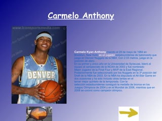 Carmelo Anthony Carmelo Kyan Anthony   (nacido el  29 de mayo  de  1984  en  Brooklyn ,  New York )  es un jugador  estadounidense  de  baloncesto  que juega en  Denver Nuggets  de la  NBA . Con 2.03 metros, juega en la posición de  alero . En su primer y único año en la  Universidad de Syracuse , lideró al equipo al campeonato de la  NCAA  de  2003  y fue nombrado  Mejor Jugador de la Final Four  y MVP de la East Regional. Posteriormente fue seleccionado por los Nuggets en la 3ª posición del  Draft de la NBA de 2003 . En la NBA ha disputado el All-Star Game en dos ocasiones y ha sido incluido otras tantas en el  tercer mejor quinteto de la temporada . Con la  selección estadounidense  consiguió la medalla de bronce en los  Juegos Olímpicos de 2004  y en el  Mundial de 2006 , mientras que en  2008  se coronó como campeón olímpico. 