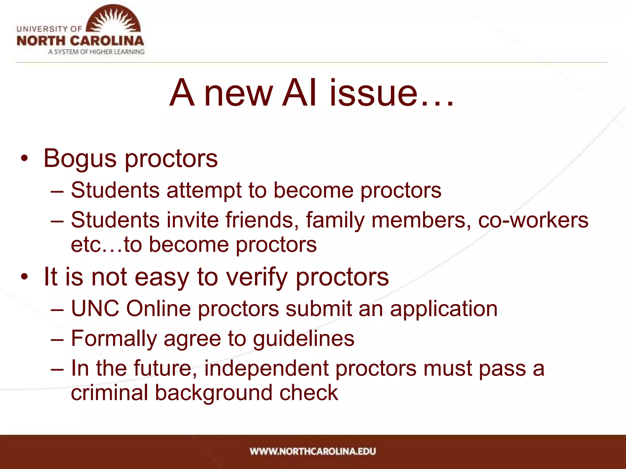 A new AI issue…
• Bogus proctors
– Students attempt to become proctors
– Students invite friends, family members, co-workers
etc…to become proctors
• It is not easy to verify proctors
– UNC Online proctors submit an application
– Formally agree to guidelines
– In the future, independent proctors must pass a
criminal background check
 